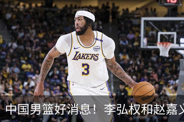 中国男篮好消息！李弘权和赵嘉义可以出战与日本的比赛